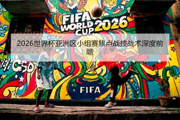 2026世界杯亚洲区小组赛焦点战技战术深度前瞻 - Kaifa